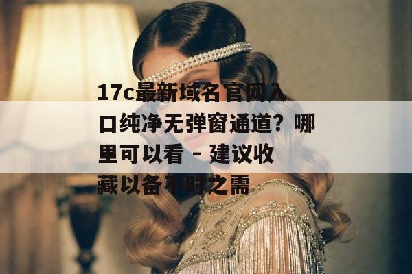 17c最新域名官网入口纯净无弹窗通道？哪里可以看 - 建议收藏以备不时之需