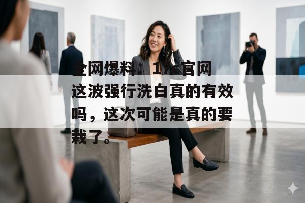 全网爆料：17c官网这波强行洗白真的有效吗，这次可能是真的要栽了。