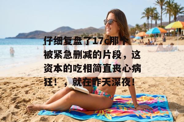 仔细复盘了17c那个被紧急删减的片段，这资本的吃相简直丧心病狂！，就在昨天深夜！