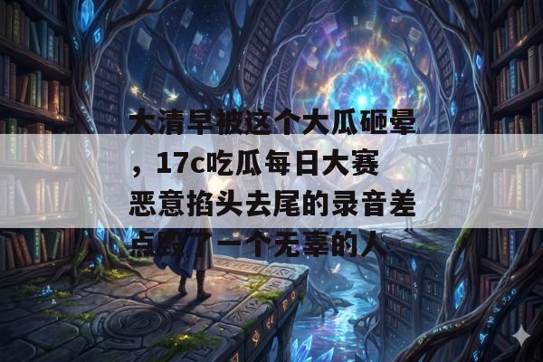 大清早被这个大瓜砸晕，17c吃瓜每日大赛恶意掐头去尾的录音差点毁了一个无辜的人
