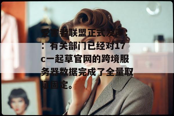 受害者联盟正式发声：：有关部门已经对17c一起草官网的跨境服务器数据完成了全量取证固定。