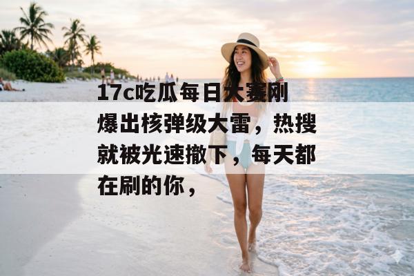 17c吃瓜每日大赛刚爆出核弹级大雷，热搜就被光速撤下，每天都在刷的你，