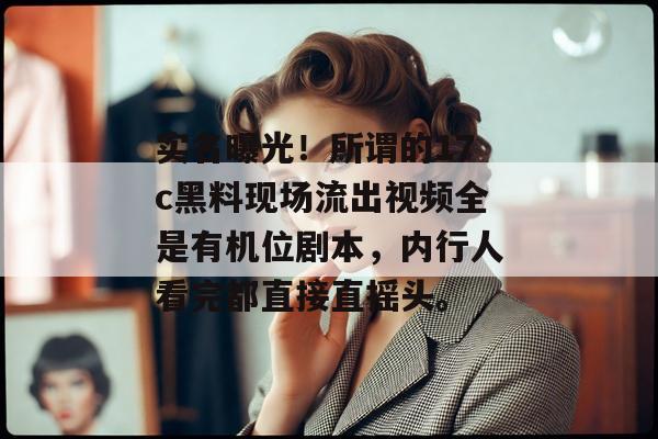 实名曝光！所谓的17c黑料现场流出视频全是有机位剧本，内行人看完都直接直摇头。