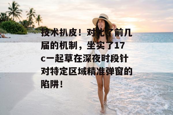 技术扒皮！对比了前几届的机制，坐实了17c一起草在深夜时段针对特定区域精准弹窗的陷阱！