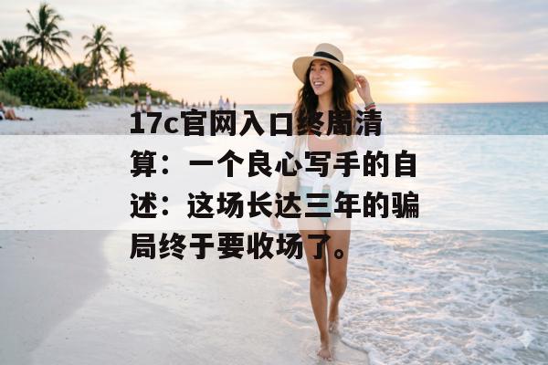 17c官网入口终局清算：一个良心写手的自述：这场长达三年的骗局终于要收场了。
