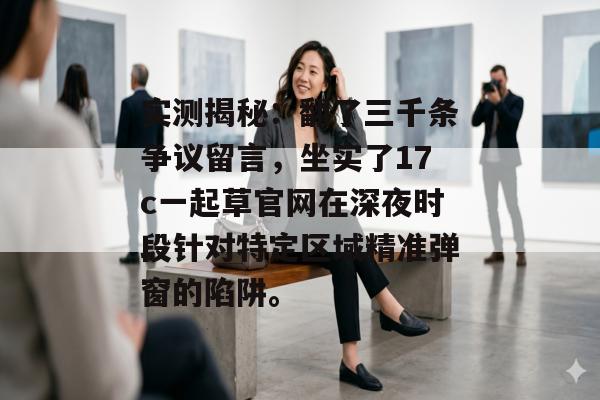实测揭秘：翻了三千条争议留言，坐实了17c一起草官网在深夜时段针对特定区域精准弹窗的陷阱。