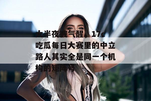 大半夜被气醒，17c吃瓜每日大赛里的中立路人其实全是同一个机构的矩阵号