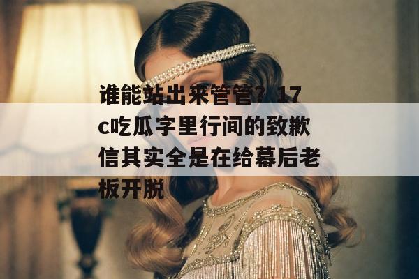 谁能站出来管管？17c吃瓜字里行间的致歉信其实全是在给幕后老板开脱